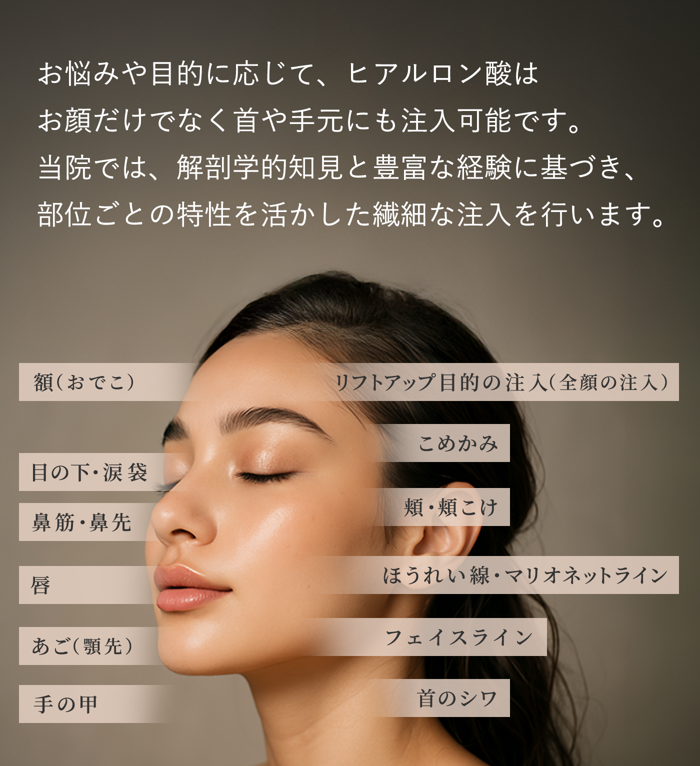 お悩みや目的に応じて、ヒアルロン酸はお顔だけでなく首や手元にも注入可能です。当院では、解剖学的知見と豊富な経験に基づき、部位ごとの特性を活かした繊細な注入を行います。 額（おでこ）リフトアップ目的の注入（全顔の注入） こめかみ 目の下・涙袋 頬・頬こけ 鼻筋・鼻先 ほうれい線・マリオネットライン 唇 フェイスライン あご（顎先） 首のシワ 手の甲